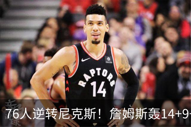 76人逆转尼克斯！詹姆斯轰14+9+7打服詹黑，仅1战就证明湖人错了
